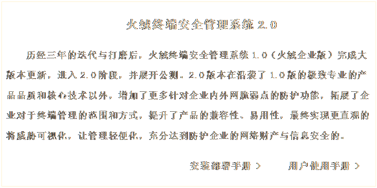 文本框: 火絨終端安全管理系統(tǒng)2.0

歷經(jīng)三年的迭代與打磨后，火絨終端安全管理系統(tǒng)1.0（火絨企業(yè)版）完成大版本更新，進入2.0階段，并展開公測。2.0版本在沿襲了1.0版的極致專業(yè)的產(chǎn)品品質(zhì)和核心技術(shù)以外，增加了更多針對企業(yè)內(nèi)外網(wǎng)脆弱點的防護功能，拓展了企業(yè)對于終端管理的范圍和方式，提升了產(chǎn)品的兼容性、易用性，最終實現(xiàn)更直觀的將威脅可視化，讓管理輕便化，充分達到防護企業(yè)的網(wǎng)絡(luò)財產(chǎn)與信息安全的。 
     
                             安裝部署手冊 >     用戶使用手冊 >
